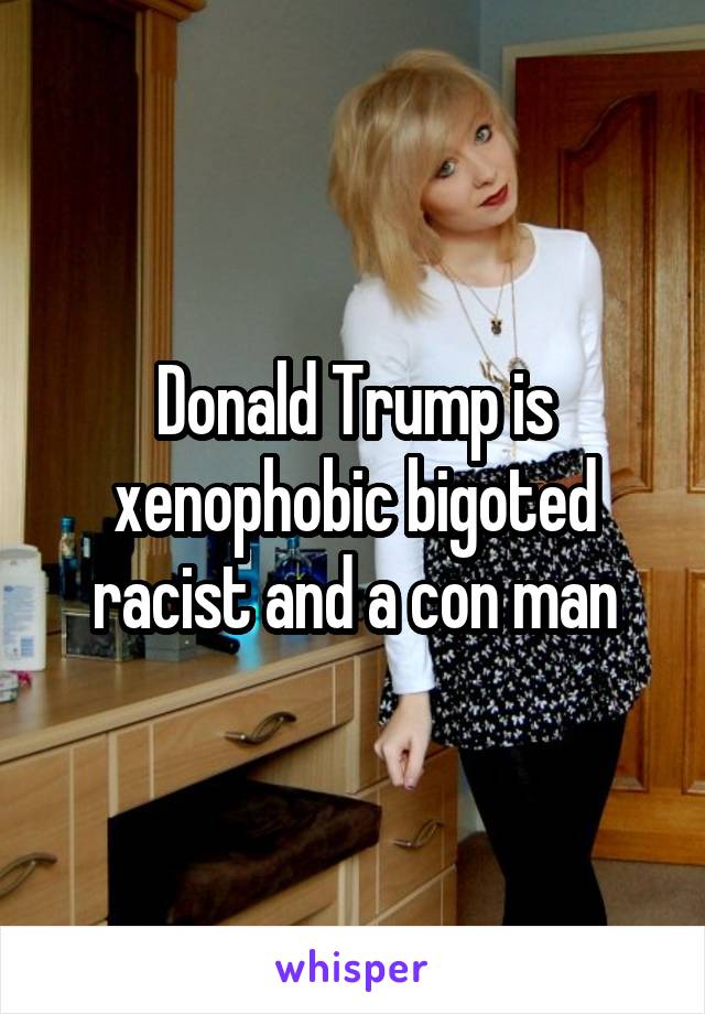 Donald Trump is xenophobic bigoted racist and a con man