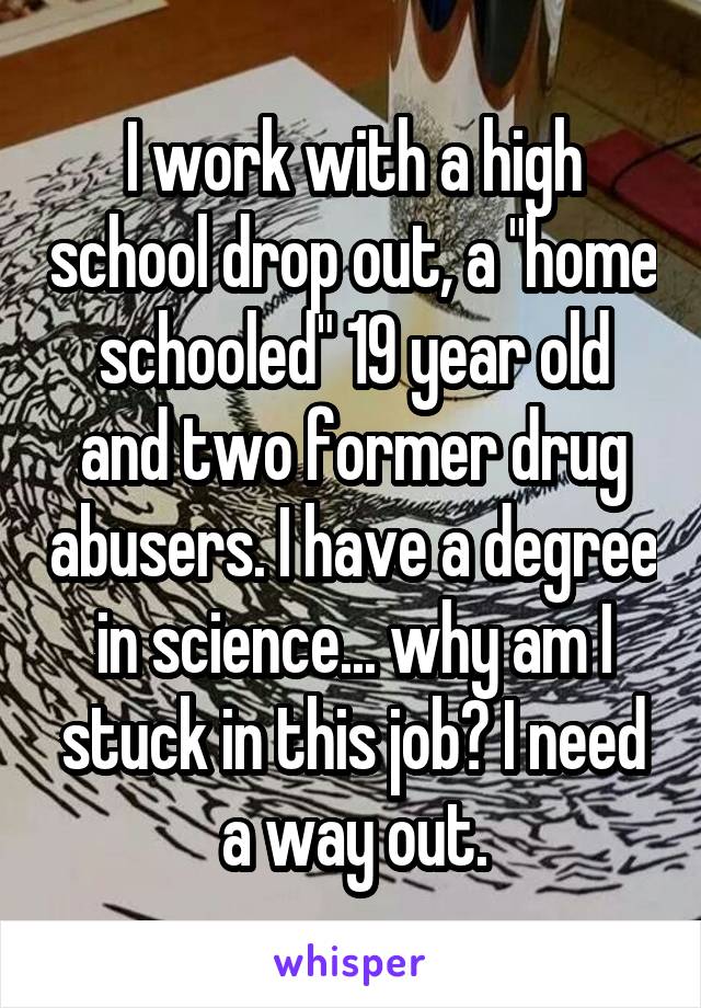 I work with a high school drop out, a "home schooled" 19 year old and two former drug abusers. I have a degree in science... why am I stuck in this job? I need a way out.