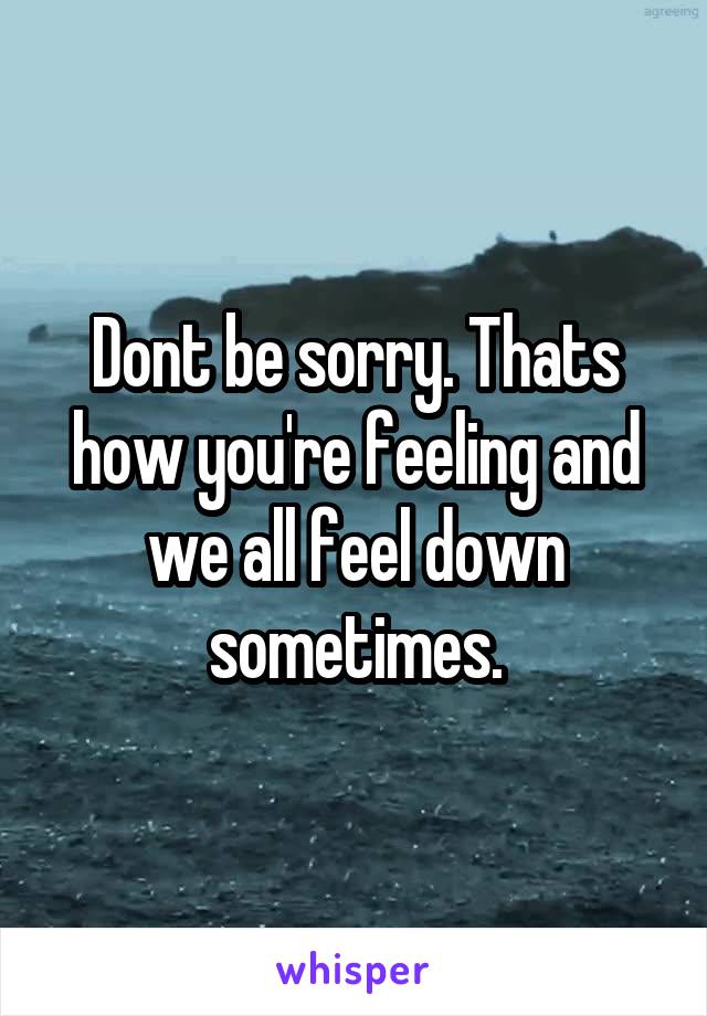 Dont be sorry. Thats how you're feeling and we all feel down sometimes.