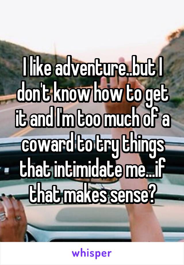I like adventure..but I don't know how to get it and I'm too much of a coward to try things that intimidate me...if that makes sense?