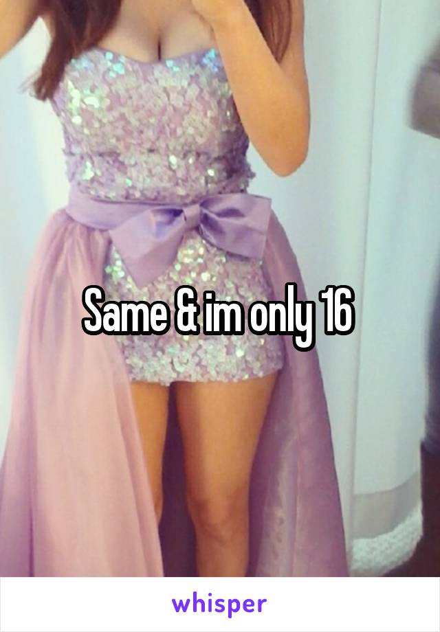 Same & im only 16 