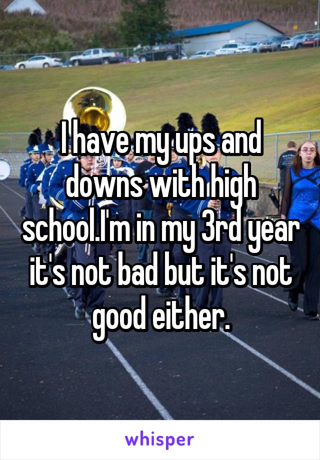 I have my ups and downs with high school.I'm in my 3rd year it's not bad but it's not good either.