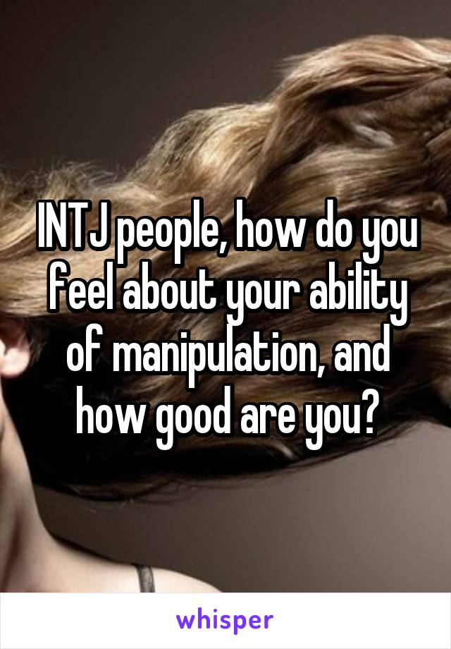 INTJ people, how do you feel about your ability of manipulation, and how good are you?