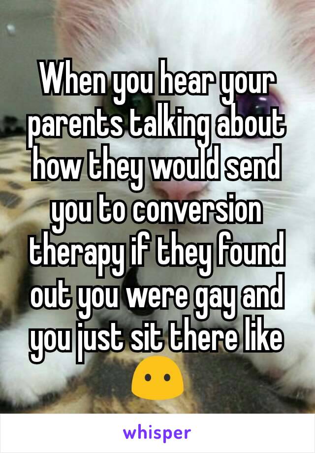 When you hear your parents talking about how they would send you to conversion therapy if they found out you were gay and you just sit there like 😶