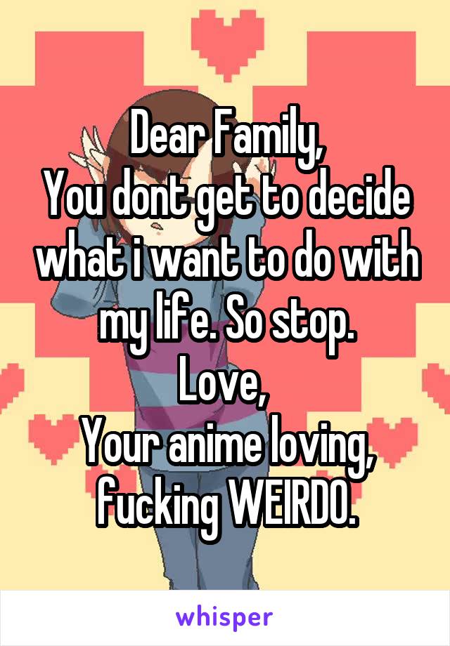 Dear Family,
You dont get to decide what i want to do with my life. So stop.
Love, 
Your anime loving, fucking WEIRDO.