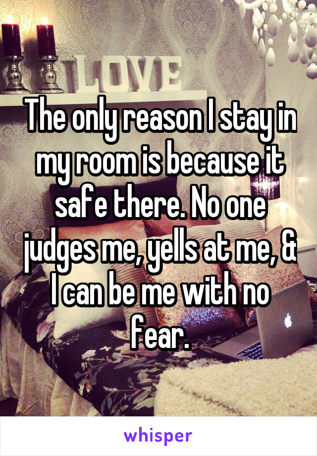 The only reason I stay in my room is because it safe there. No one judges me, yells at me, & I can be me with no fear.