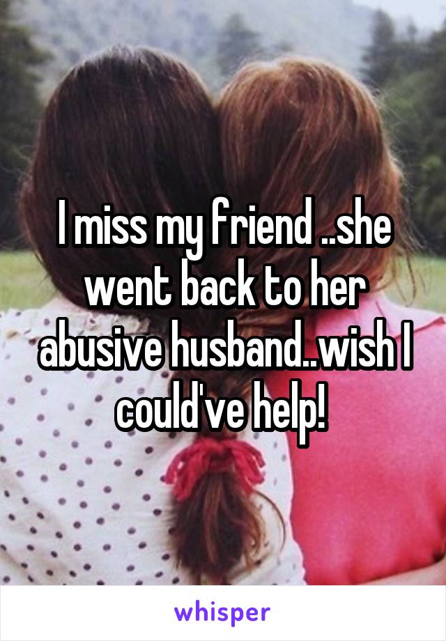 I miss my friend ..she went back to her abusive husband..wish I could've help! 