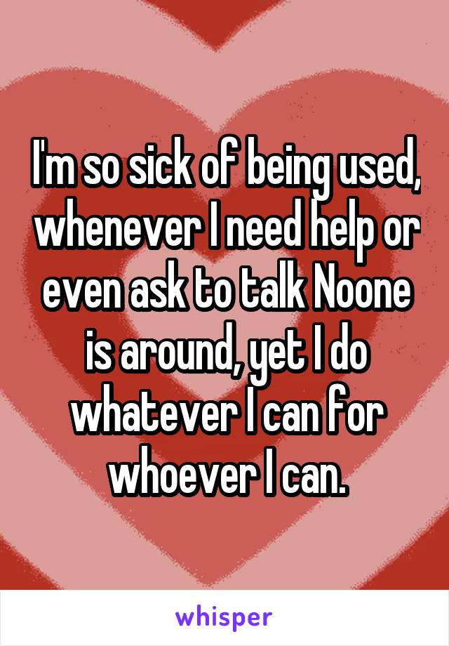 I'm so sick of being used, whenever I need help or even ask to talk Noone is around, yet I do whatever I can for whoever I can.