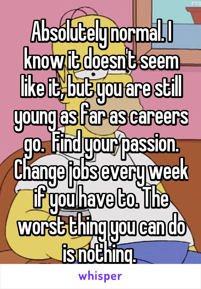 Absolutely normal. I know it doesn't seem like it, but you are still young as far as careers go.  Find your passion. Change jobs every week if you have to. The worst thing you can do is nothing. 