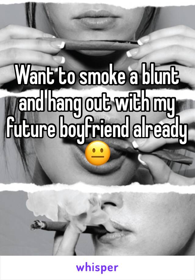 Want to smoke a blunt and hang out with my future boyfriend already 😐
