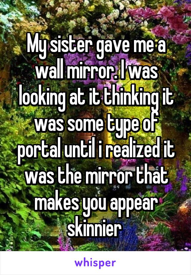 My sister gave me a wall mirror. I was looking at it thinking it was some type of portal until i realized it was the mirror that makes you appear skinnier 