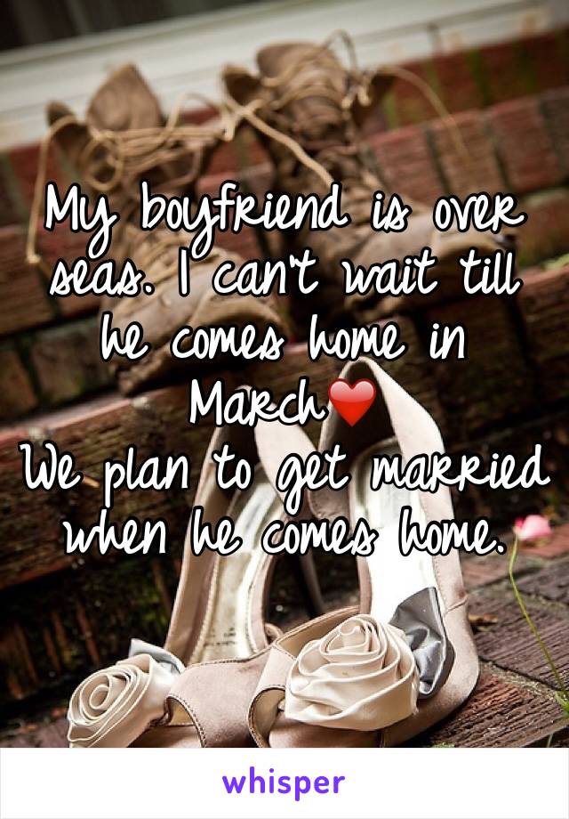 My boyfriend is over seas. I can't wait till he comes home in March❤️ 
We plan to get married when he comes home. 