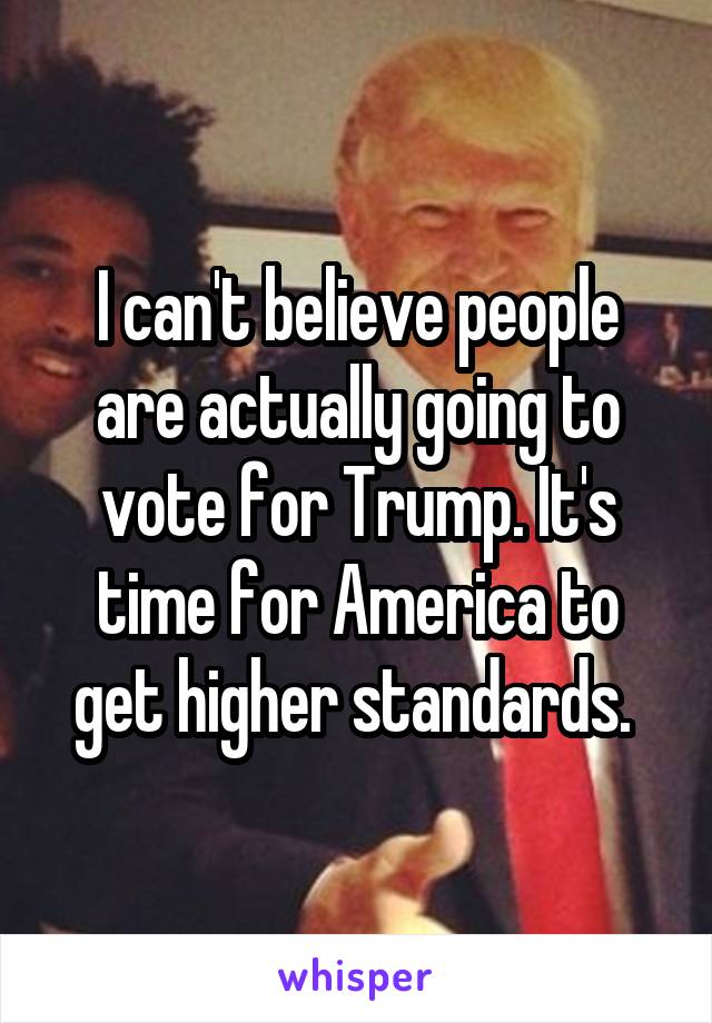 I can't believe people are actually going to vote for Trump. It's time for America to get higher standards. 