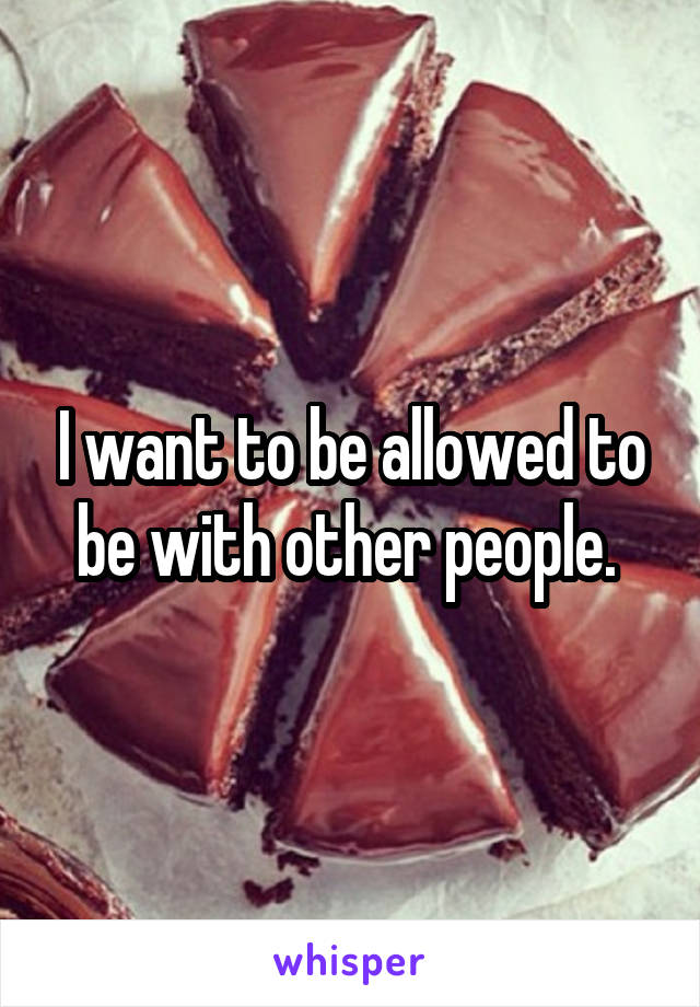 I want to be allowed to be with other people. 