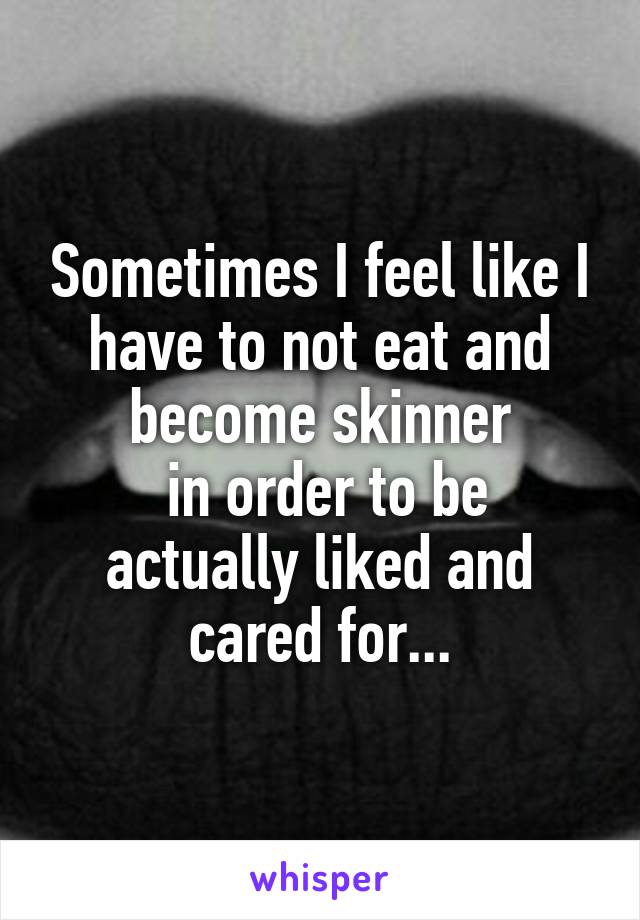 Sometimes I feel like I have to not eat and become skinner
 in order to be actually liked and cared for...