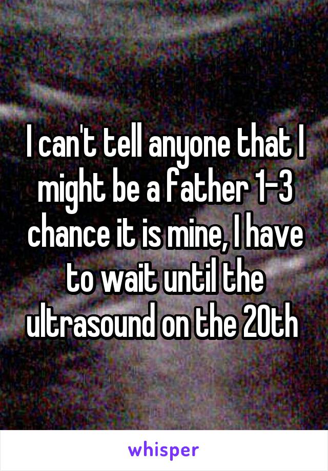 I can't tell anyone that I might be a father 1-3 chance it is mine, I have to wait until the ultrasound on the 20th 