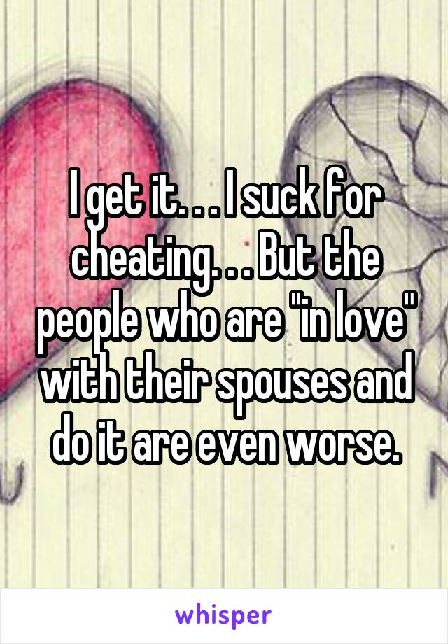 I get it. . . I suck for cheating. . . But the people who are "in love" with their spouses and do it are even worse.