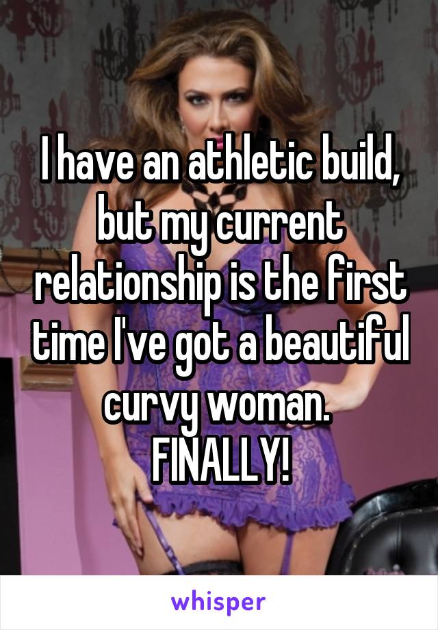 I have an athletic build, but my current relationship is the first time I've got a beautiful curvy woman. 
FINALLY!