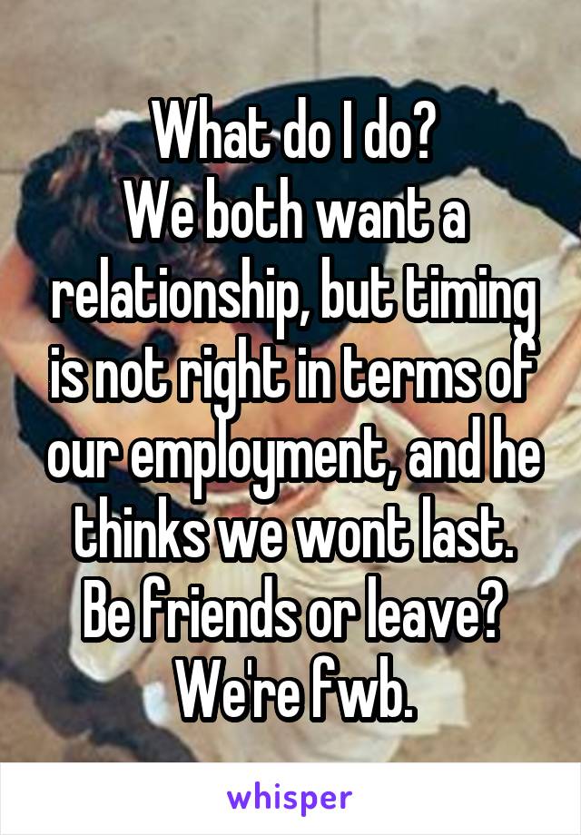 What do I do?
We both want a relationship, but timing is not right in terms of our employment, and he thinks we wont last.
Be friends or leave?
We're fwb.