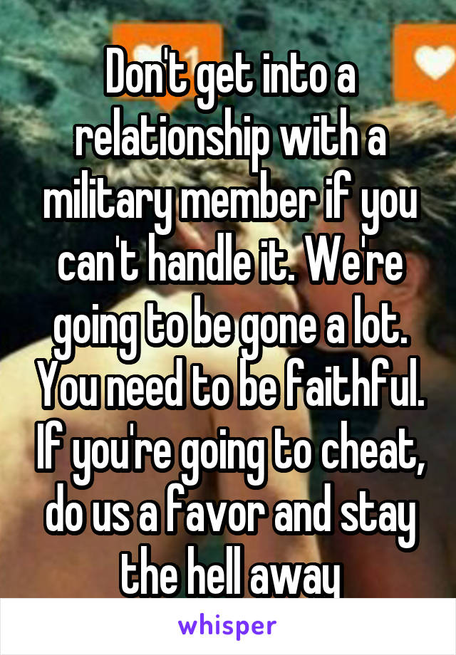 Don't get into a relationship with a military member if you can't handle it. We're going to be gone a lot. You need to be faithful. If you're going to cheat, do us a favor and stay the hell away