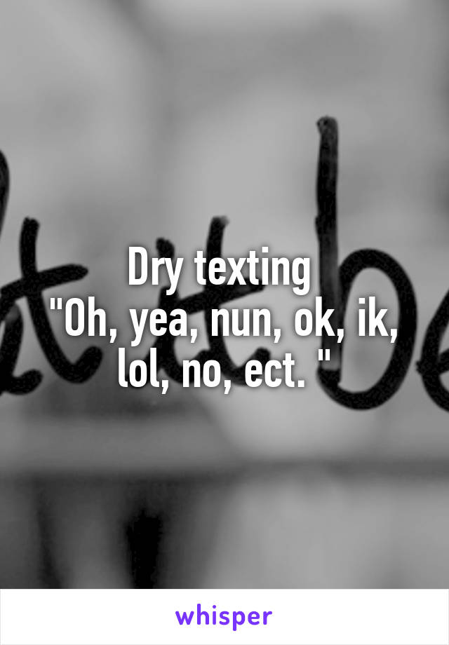 Dry texting 
"Oh, yea, nun, ok, ik, lol, no, ect. "