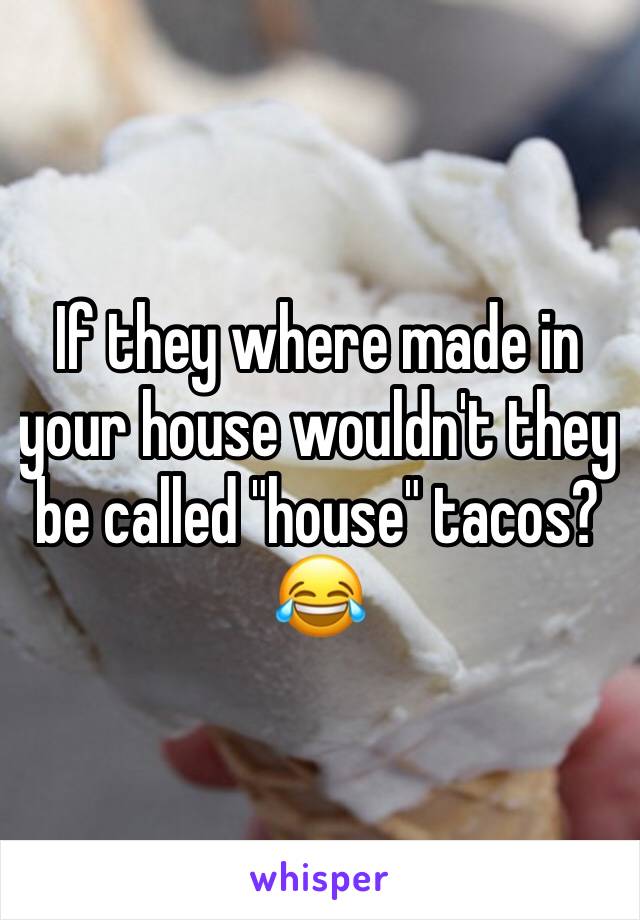 If they where made in your house wouldn't they be called "house" tacos? 😂