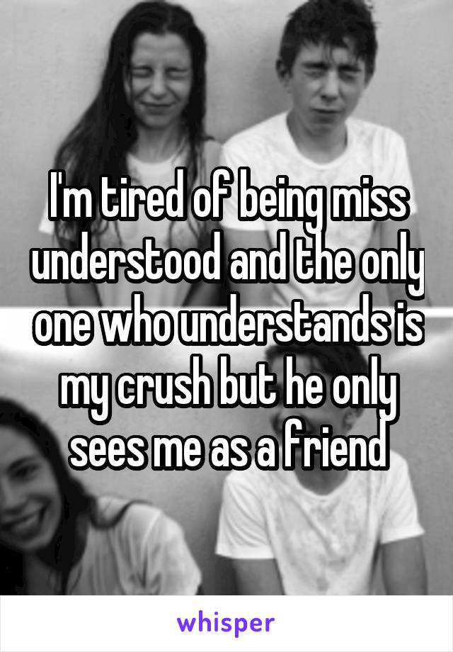 I'm tired of being miss understood and the only one who understands is my crush but he only sees me as a friend