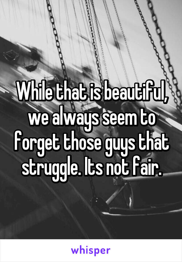 While that is beautiful, we always seem to forget those guys that struggle. Its not fair.