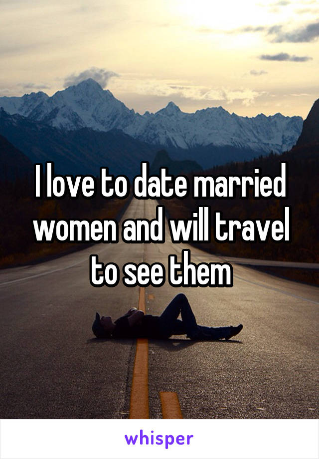 I love to date married women and will travel to see them