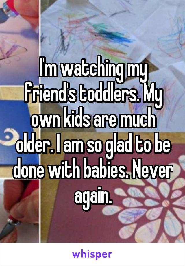 I'm watching my friend's toddlers. My own kids are much older. I am so glad to be done with babies. Never again.