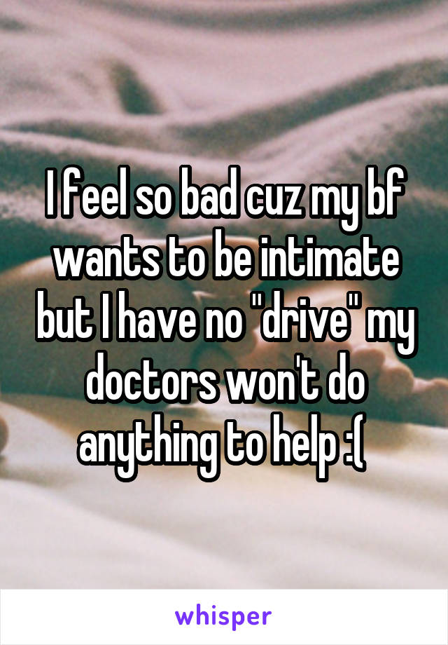 I feel so bad cuz my bf wants to be intimate but I have no "drive" my doctors won't do anything to help :( 