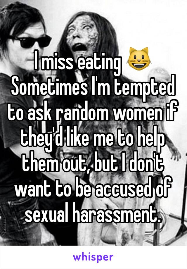 I miss eating 😺
Sometimes I'm tempted to ask random women if they'd like me to help them out, but I don't want to be accused of sexual harassment. 