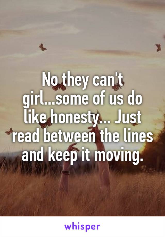 No they can't girl...some of us do like honesty... Just read between the lines and keep it moving.