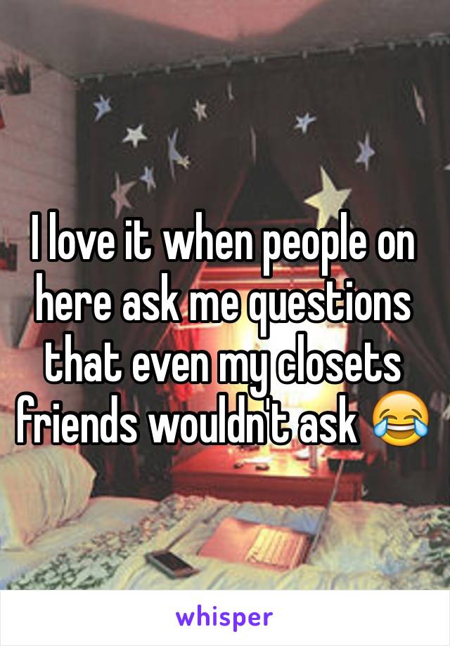 I love it when people on here ask me questions that even my closets friends wouldn't ask 😂