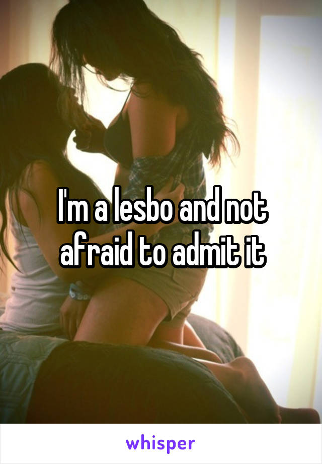 I'm a lesbo and not afraid to admit it