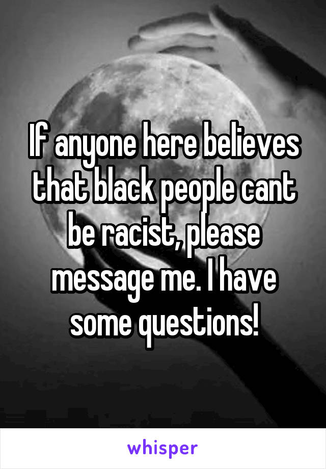 If anyone here believes that black people cant be racist, please message me. I have some questions!
