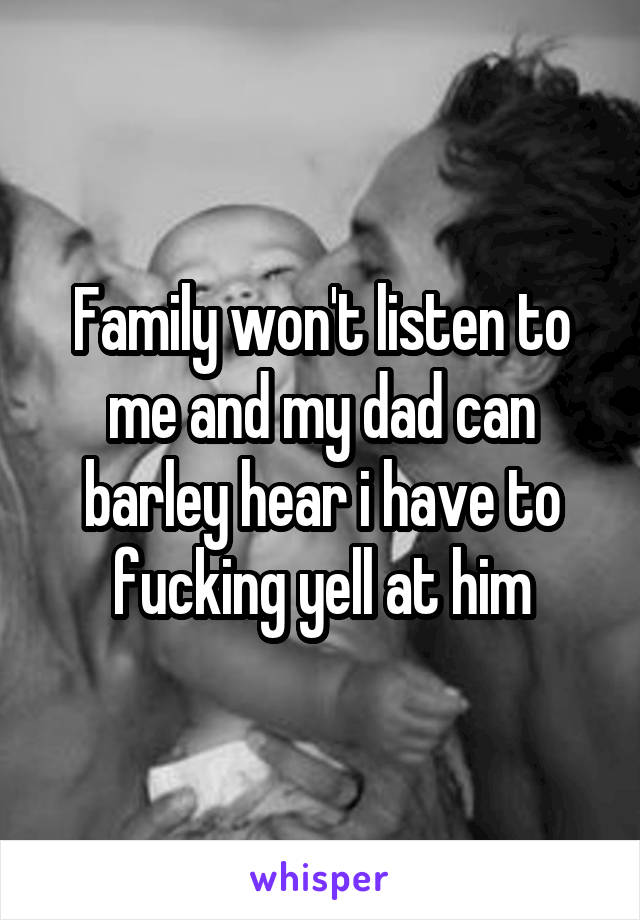 Family won't listen to me and my dad can barley hear i have to fucking yell at him