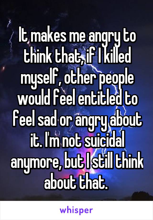 It makes me angry to think that, if I killed myself, other people would feel entitled to feel sad or angry about it. I'm not suicidal anymore, but I still think about that. 