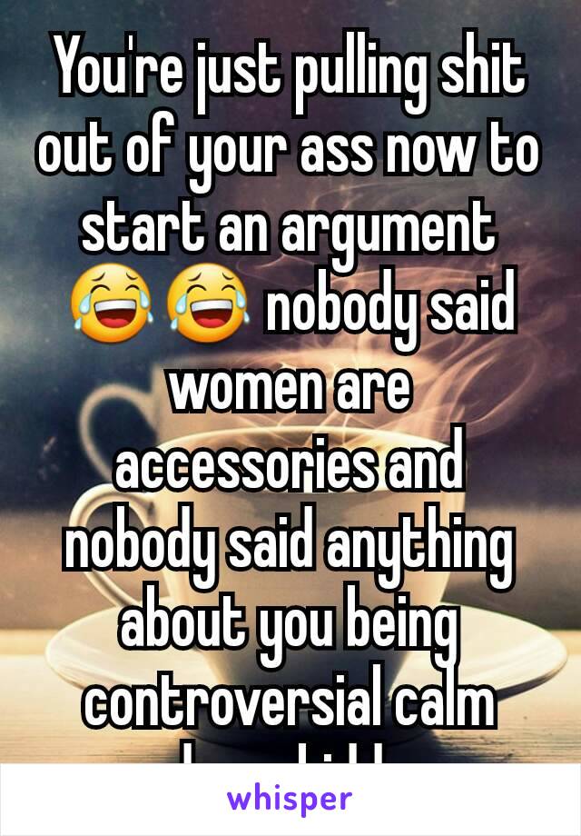 You're just pulling shit out of your ass now to start an argument 😂😂 nobody said women are accessories and nobody said anything about you being controversial calm down kiddo