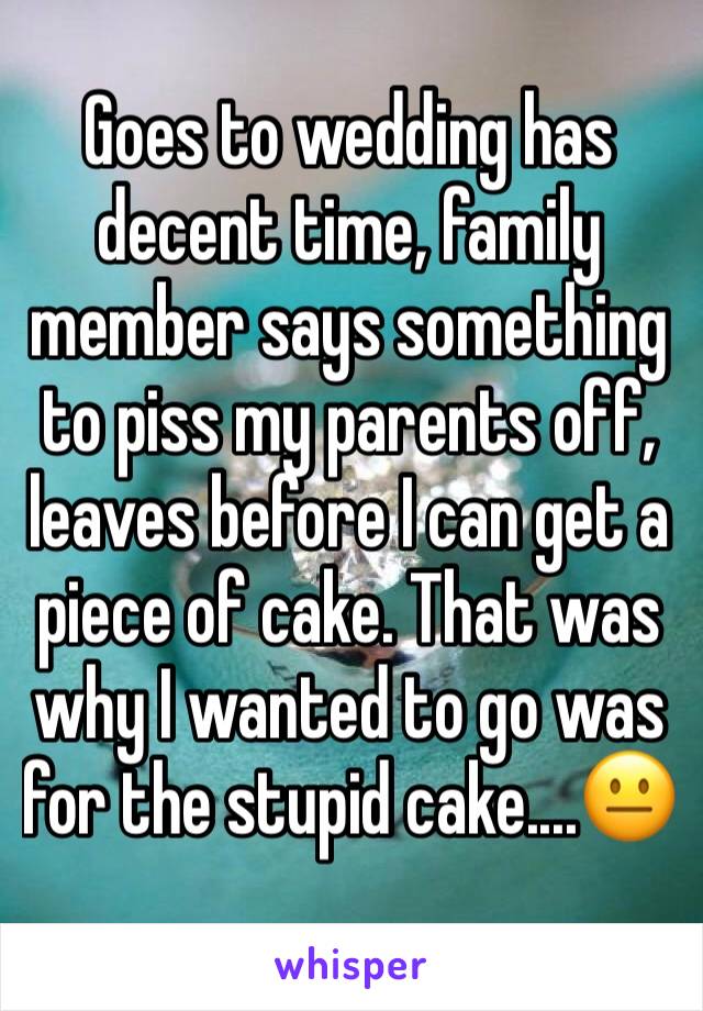 Goes to wedding has decent time, family member says something to piss my parents off, leaves before I can get a piece of cake. That was why I wanted to go was for the stupid cake....😐
