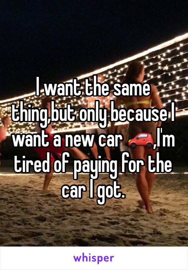 I want the same thing,but only because I want a new car 🚗,I'm tired of paying for the car I got.