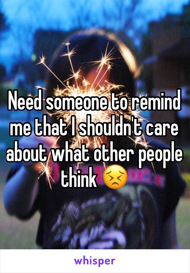 Need someone to remind me that I shouldn't care about what other people think 😣