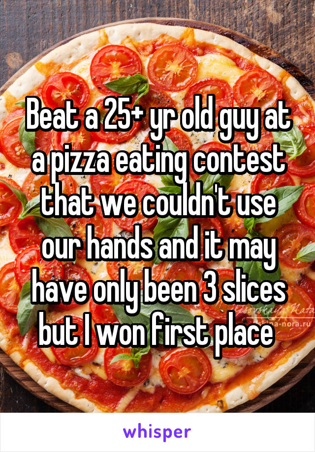 Beat a 25+ yr old guy at a pizza eating contest that we couldn't use our hands and it may have only been 3 slices but I won first place 