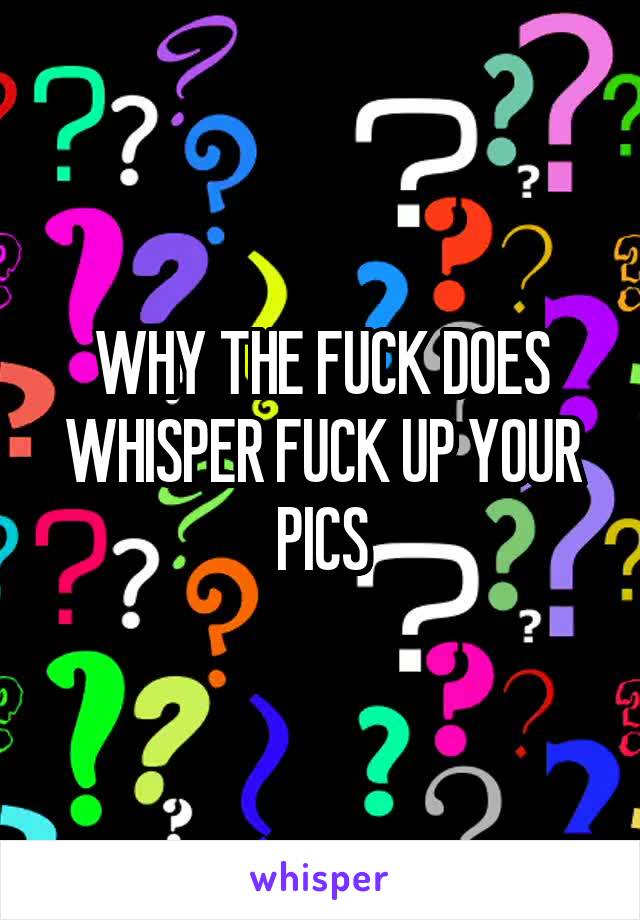 WHY THE FUCK DOES WHISPER FUCK UP YOUR PICS