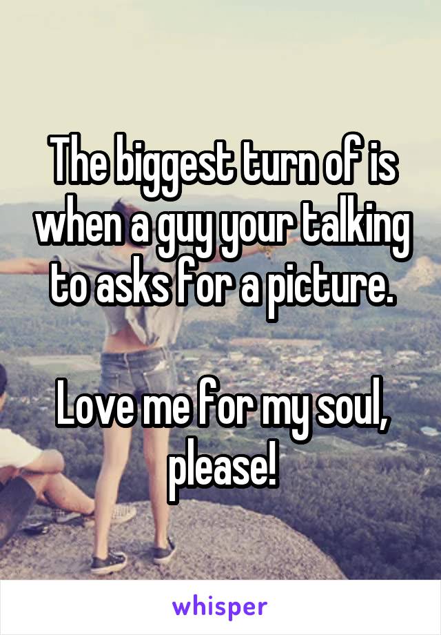 The biggest turn of is when a guy your talking to asks for a picture.

Love me for my soul, please!