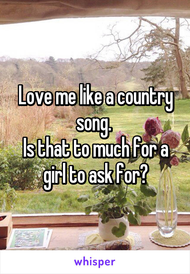 Love me like a country song. 
Is that to much for a girl to ask for?