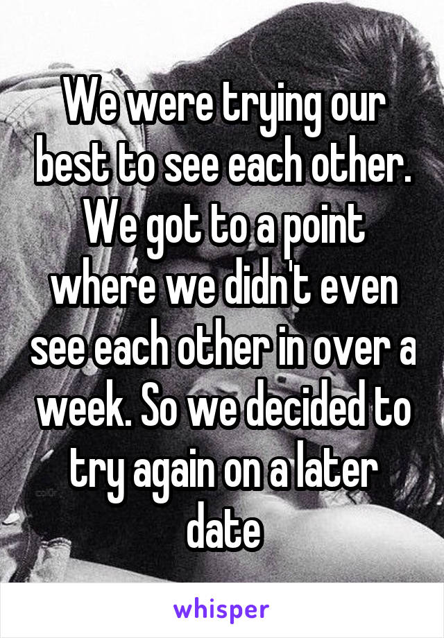 We were trying our best to see each other. We got to a point where we didn't even see each other in over a week. So we decided to try again on a later date
