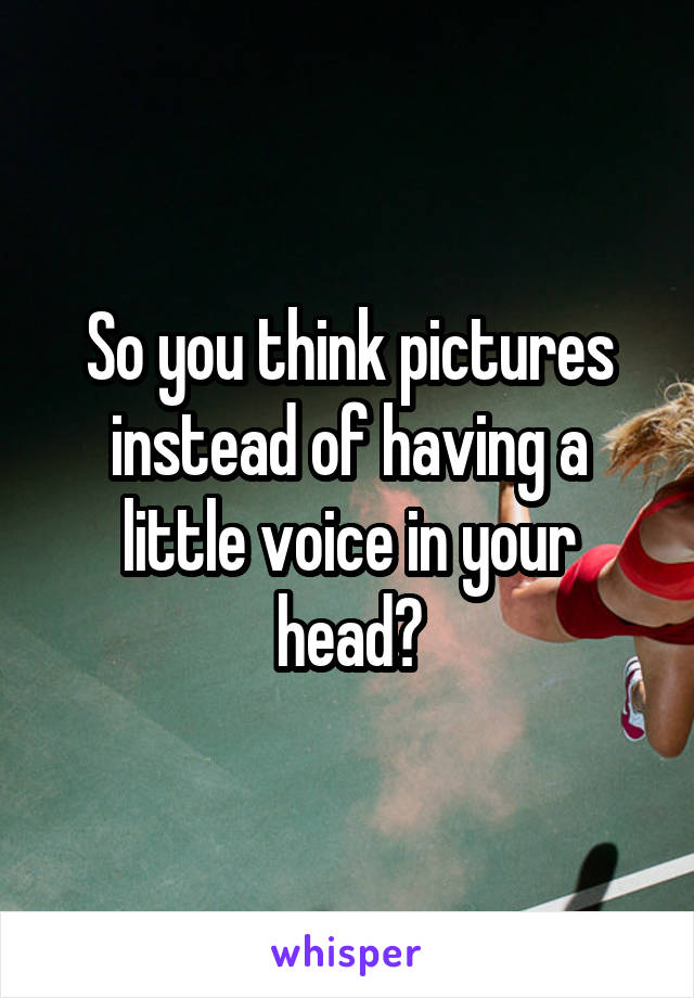So you think pictures instead of having a little voice in your head?