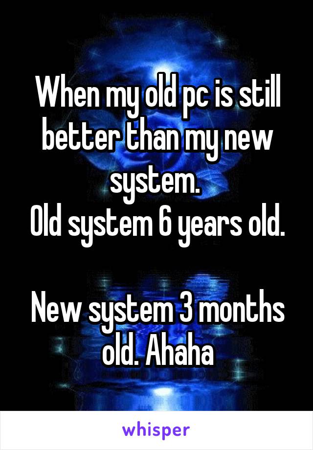 When my old pc is still better than my new system. 
Old system 6 years old. 
New system 3 months old. Ahaha