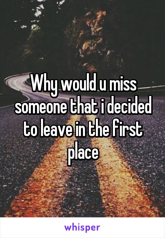 Why would u miss someone that i decided to leave in the first place